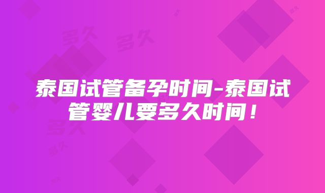 泰国试管备孕时间-泰国试管婴儿要多久时间!