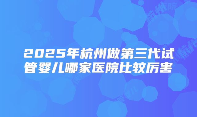 2025年杭州做第三代试管婴儿哪家医院比较厉害
