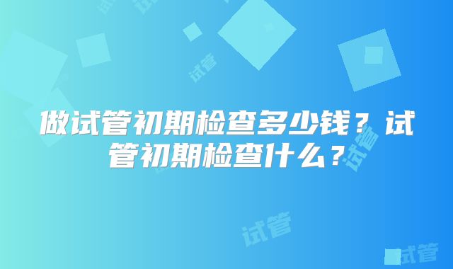 做试管初期检查多少钱？试管初期检查什么？