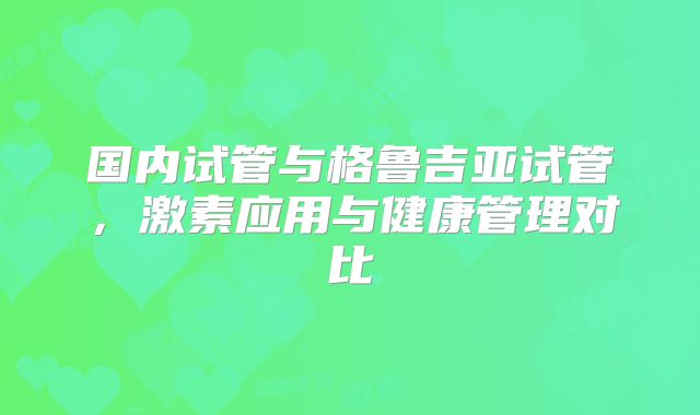 国内试管与格鲁吉亚试管，激素应用与健康管理对比