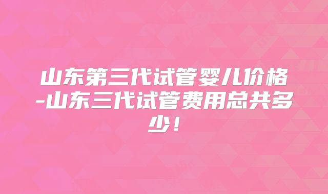 山东第三代试管婴儿价格-山东三代试管费用总共多少!