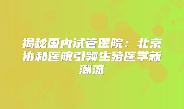 揭秘国内试管医院:北京协和医院引领生殖医学新潮流