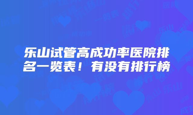 乐山试管高成功率医院排名一览表！有没有排行榜