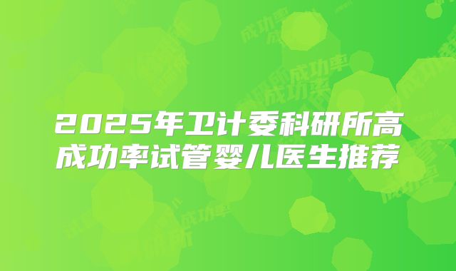 2025年卫计委科研所高成功率试管婴儿医生推荐