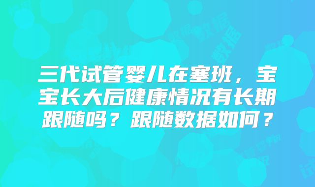 三代试管婴儿在塞班,宝宝长大后健康情况有长期跟随吗?跟随数据如何?