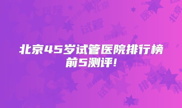 北京45岁试管医院排行榜前5测评!