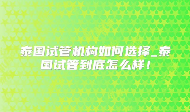 泰国试管机构如何选择_泰国试管到底怎么样!