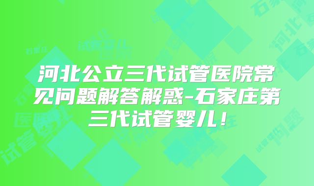 河北公立三代试管医院常见问题解答解惑-石家庄第三代试管婴儿！