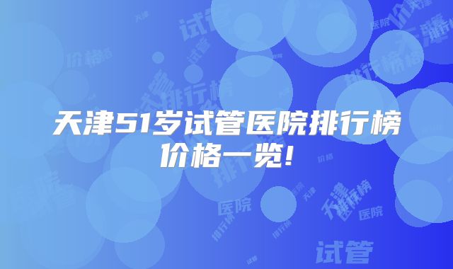 天津51岁试管医院排行榜价格一览!