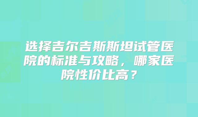 选择吉尔吉斯斯坦试管医院的标准与攻略,哪家医院性价比高?
