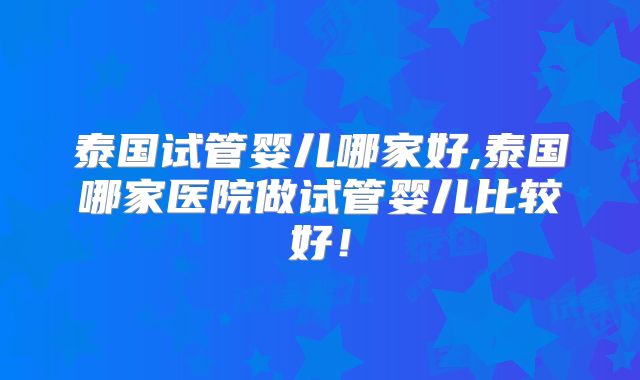 泰国试管婴儿哪家好,泰国哪家医院做试管婴儿比较好！