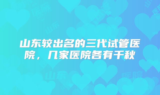 山东较出名的三代试管医院，几家医院各有千秋