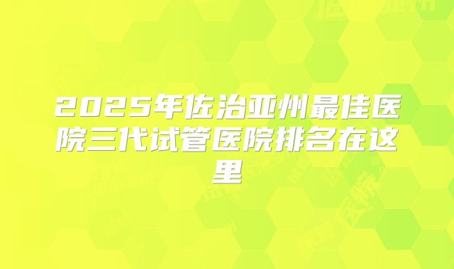 2025年佐治亚州最佳医院三代试管医院排名在这里