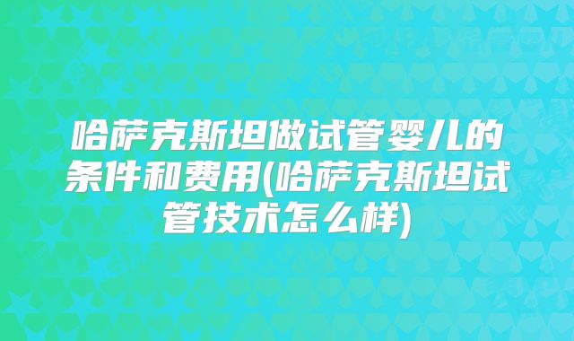 哈萨克斯坦做试管婴儿的条件和费用(哈萨克斯坦试管技术怎么样)