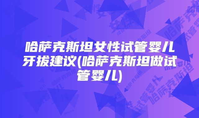 哈萨克斯坦女性试管婴儿牙拔建议(哈萨克斯坦做试管婴儿)