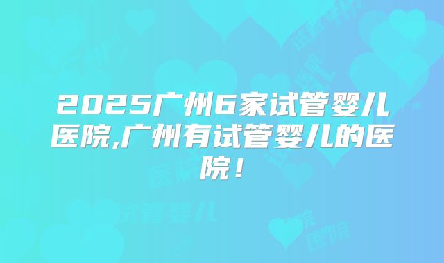 2025广州6家试管婴儿医院,广州有试管婴儿的医院！