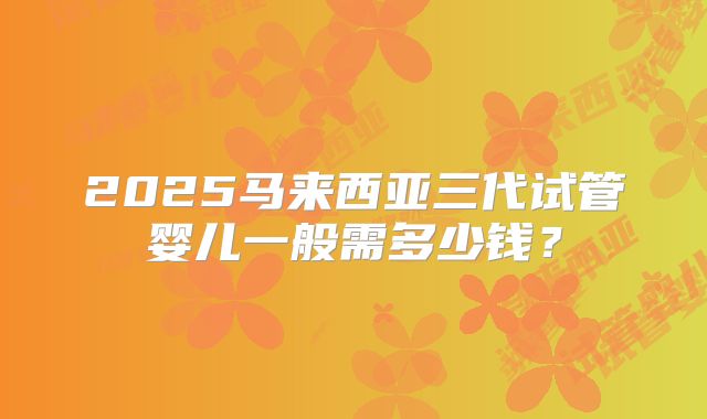 2025马来西亚三代试管婴儿一般需多少钱?