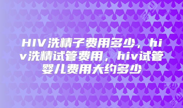 HIV洗精子费用多少，hiv洗精试管费用，hiv试管婴儿费用大约多少
