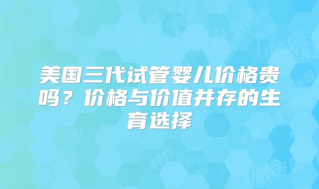 美国三代试管婴儿价格贵吗?价格与价值并存的生育选择