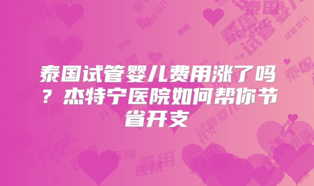 泰国试管婴儿费用涨了吗？杰特宁医院如何帮你节省开支