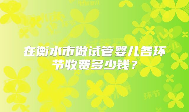 在衡水市做试管婴儿各环节收费多少钱？