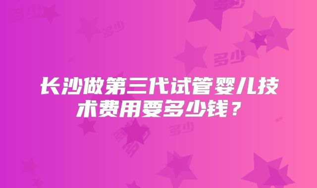 长沙做第三代试管婴儿技术费用要多少钱?