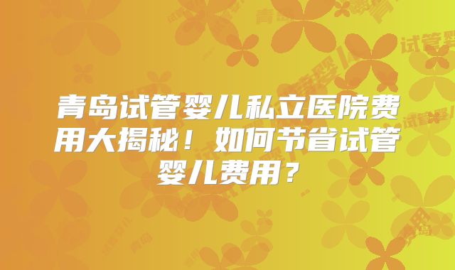 青岛试管婴儿私立医院费用大揭秘！如何节省试管婴儿费用？