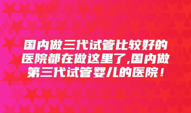 国内做三代试管比较好的医院都在做这里了,国内做第三代试管婴儿的医院!