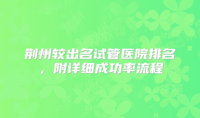 荆州较出名试管医院排名，附详细成功率流程