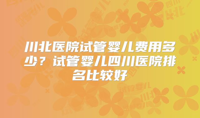 川北医院试管婴儿费用多少？试管婴儿四川医院排名比较好