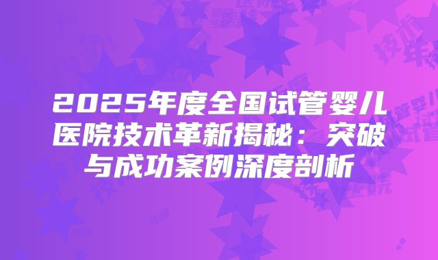 2025年度全国试管婴儿医院技术革新揭秘：突破与成功案例深度剖析