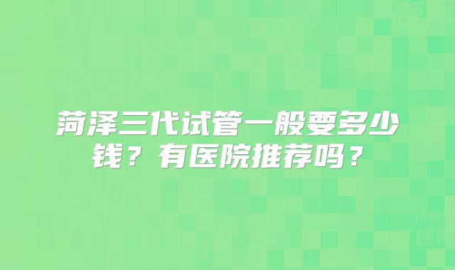 菏泽三代试管一般要多少钱？有医院推荐吗？