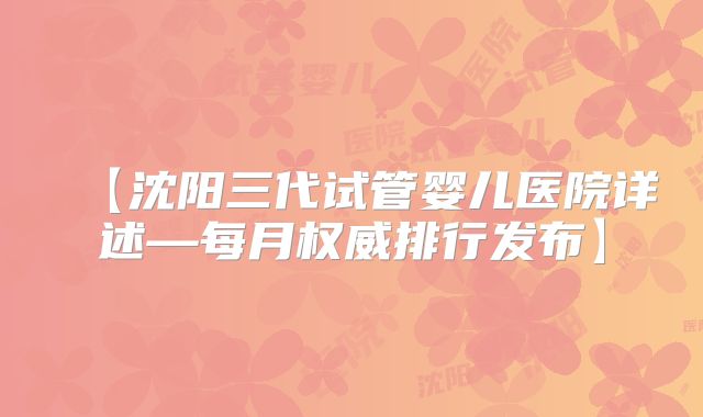 【沈阳三代试管婴儿医院详述—每月权威排行发布】
