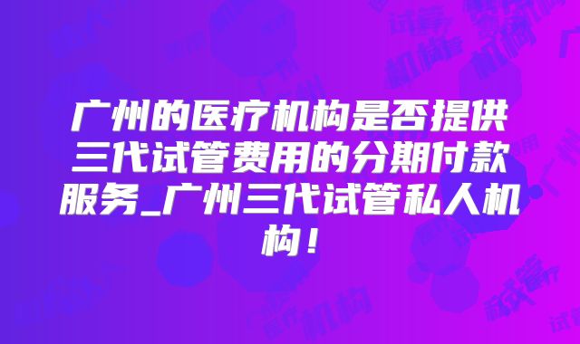 广州的医疗机构是否提供三代试管费用的分期付款服务_广州三代试管私人机构!