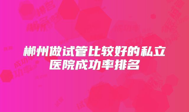 郴州做试管比较好的私立医院成功率排名