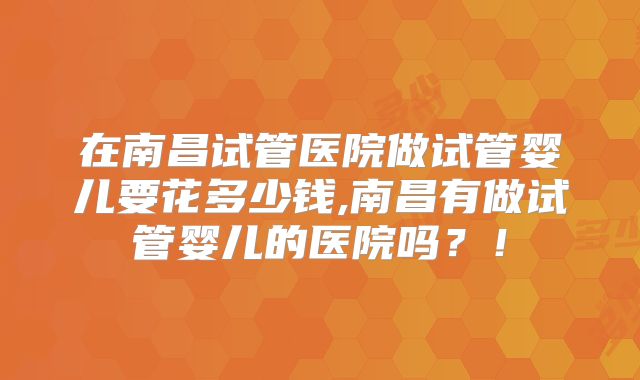 在南昌试管医院做试管婴儿要花多少钱,南昌有做试管婴儿的医院吗？！