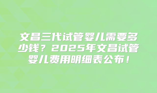 文昌三代试管婴儿需要多少钱?2025年文昌试管婴儿费用明细表公布!
