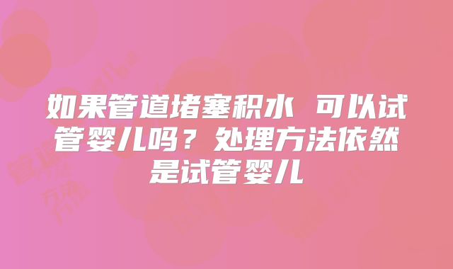 如果管道堵塞积水 可以试管婴儿吗?处理方法依然是试管婴儿