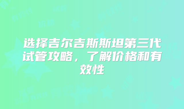 选择吉尔吉斯斯坦第三代试管攻略,了解价格和有效性