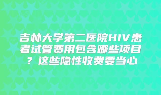 吉林大学第二医院HIV患者试管费用包含哪些项目?这些隐性收费要当心