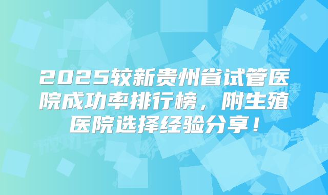 2025较新贵州省试管医院成功率排行榜,附生殖医院选择经验分享!