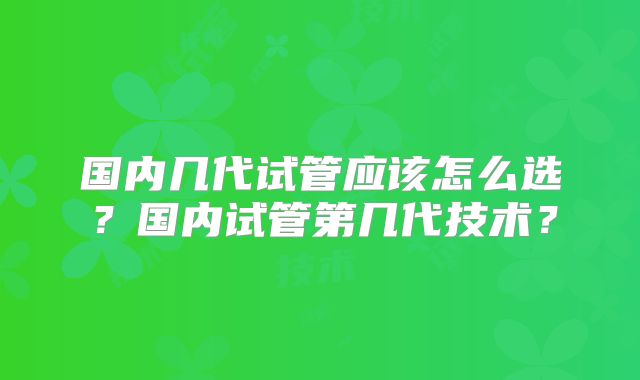 国内几代试管应该怎么选？国内试管第几代技术？