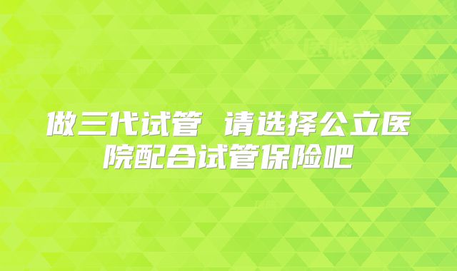 做三代试管 请选择公立医院配合试管保险吧
