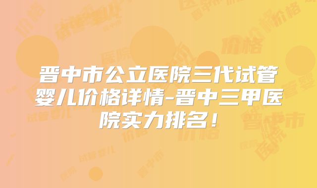 晋中市公立医院三代试管婴儿价格详情-晋中三甲医院实力排名!