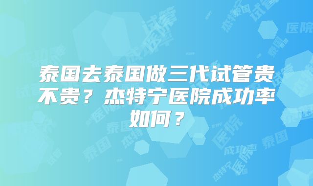 泰国去泰国做三代试管贵不贵?杰特宁医院成功率如何?