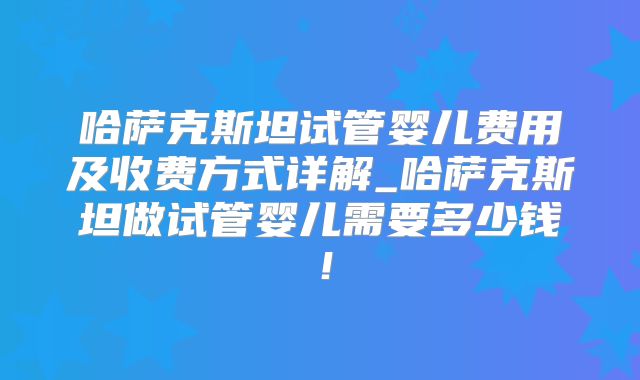 哈萨克斯坦试管婴儿费用及收费方式详解_哈萨克斯坦做试管婴儿需要多少钱！