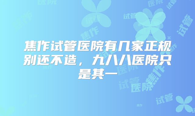 焦作试管医院有几家正规别还不造,九八八医院只是其一