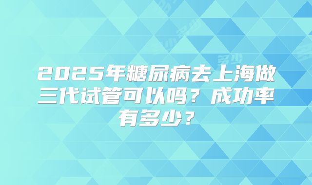 2025年糖尿病去上海做三代试管可以吗?成功率有多少?