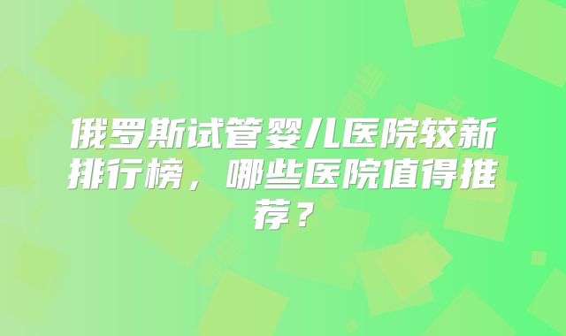 俄罗斯试管婴儿医院较新排行榜，哪些医院值得推荐？