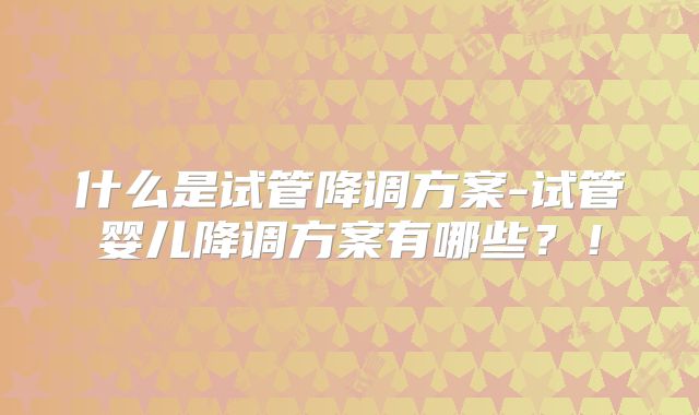 什么是试管降调方案-试管婴儿降调方案有哪些?!